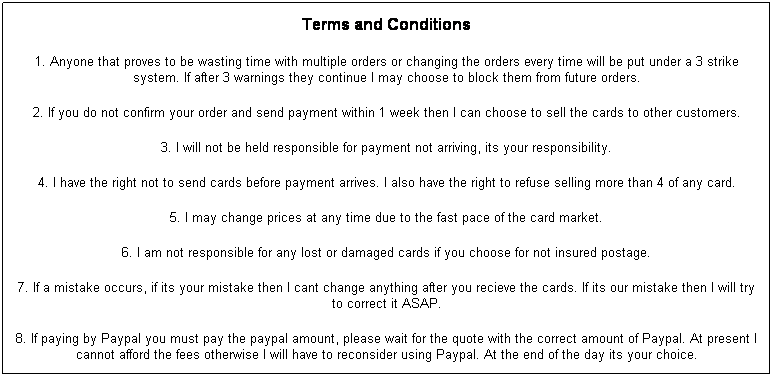 Text Box: Terms and Conditions
1. Anyone that proves to be wasting time with multiple orders or changing the orders every time will be put under a 3 strike system. If after 3 warnings they continue I may choose to block them from future orders.
2. If you do not confirm your order and send payment within 1 week then I can choose to sell the cards to other customers.
3. I will not be held responsible for payment not arriving, its your responsibility.
4. I have the right not to send cards before payment arrives. I also have the right to refuse selling more than 4 of any card.
5. I may change prices at any time due to the fast pace of the card market.
6. I am not responsible for any lost or damaged cards if you choose for not insured postage.
7. If a mistake occurs, if its your mistake then I cant change anything after you recieve the cards. If its our mistake then I will try to correct it ASAP.
8. If paying by Paypal you must pay the paypal amount, please wait for the quote with the correct amount of Paypal. At present I cannot afford the fees otherwise I will have to reconsider using Paypal. At the end of the day its your choice.
