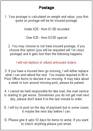 Text Box: Postage
1. Your postage is calculated on weight and value, your first quote on postage will be for insured postage.
Under �25 - from �1.00 recorded
Over �25 - from �3.50 special
2. You may choose to not have insured postage, if you choose this option (you will be requoted will 1st class postage) and it gets lost then the following happens.
I will not replace or refund uninsured orders.
3. If you have a insured item go missing, I will either replace what I can and refund the rest. You maybe required to fill in Post Office forms to declare it as missing. It may take about a week to turn around missing post, please be patient.
4. I cannot be held responsible for late mail, the mail service is starting to get worse. Sometimes you do not get mail next day, please don't leave it to the last minute to order.
5. I will try to post on the day of payment but in some cases it maybe the next day before I can.
6. Please give it upto 10 days for items to arrive. If you want to check anything please just email.
