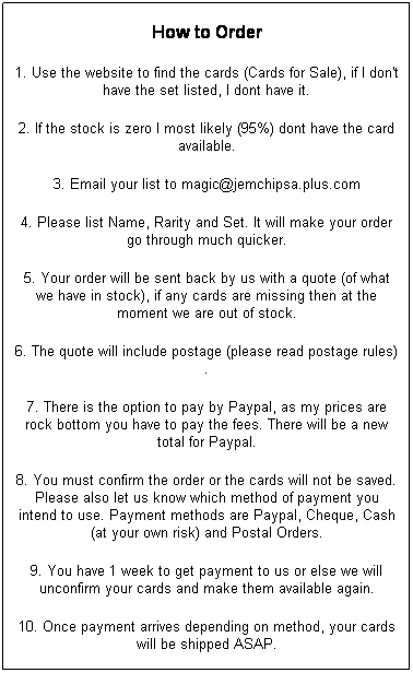 Text Box: How to Order
1. Use the website to find the cards (Cards for Sale), if I don't have the set listed, I dont have it.
2. If the stock is zero I most likely (95%) dont have the card available.
3. Email your list to magic@jemchipsa.plus.com
4. Please list Name, Rarity and Set. It will make your order go through much quicker.
5. Your order will be sent back by us with a quote (of what we have in stock), if any cards are missing then at the moment we are out of stock.
6. The quote will include postage (please read postage rules).
7. There is the option to pay by Paypal, as my prices are rock bottom you have to pay the fees. There will be a new total for Paypal.
8. You must confirm the order or the cards will not be saved. Please also let us know which method of payment you intend to use. Payment methods are Paypal, Cheque, Cash (at your own risk) and Postal Orders.
9. You have 1 week to get payment to us or else we will unconfirm your cards and make them available again.
10. Once payment arrives depending on method, your cards will be shipped ASAP.
